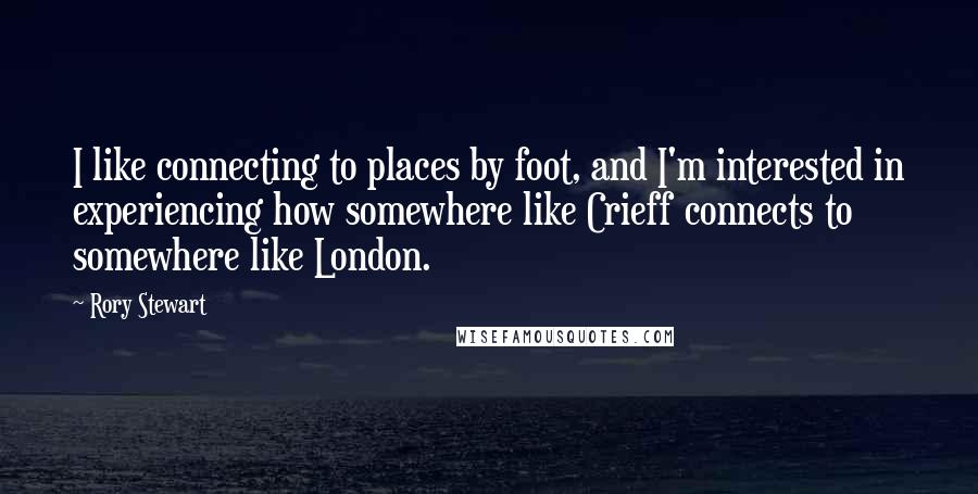 Rory Stewart Quotes: I like connecting to places by foot, and I'm interested in experiencing how somewhere like Crieff connects to somewhere like London.
