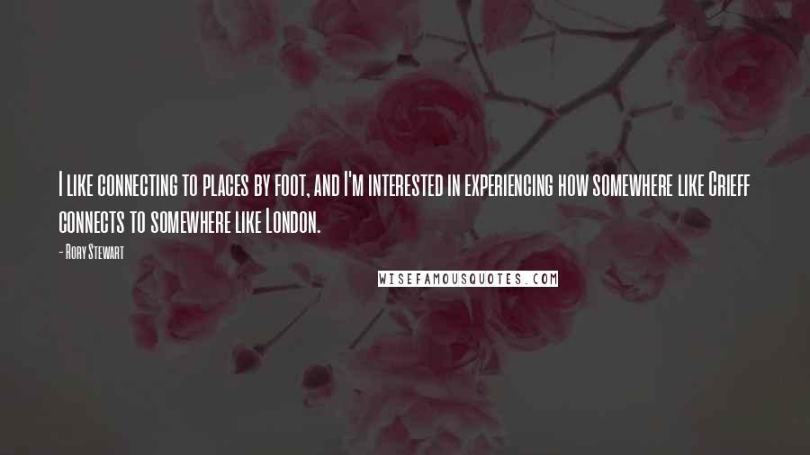 Rory Stewart Quotes: I like connecting to places by foot, and I'm interested in experiencing how somewhere like Crieff connects to somewhere like London.