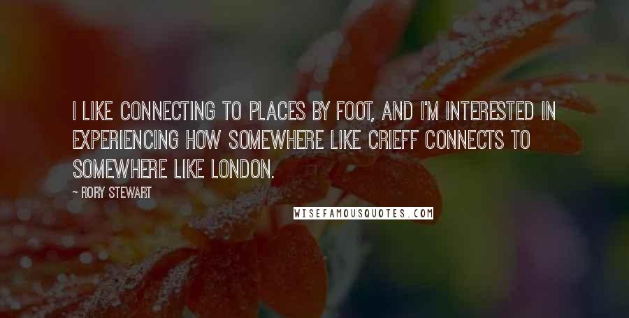 Rory Stewart Quotes: I like connecting to places by foot, and I'm interested in experiencing how somewhere like Crieff connects to somewhere like London.