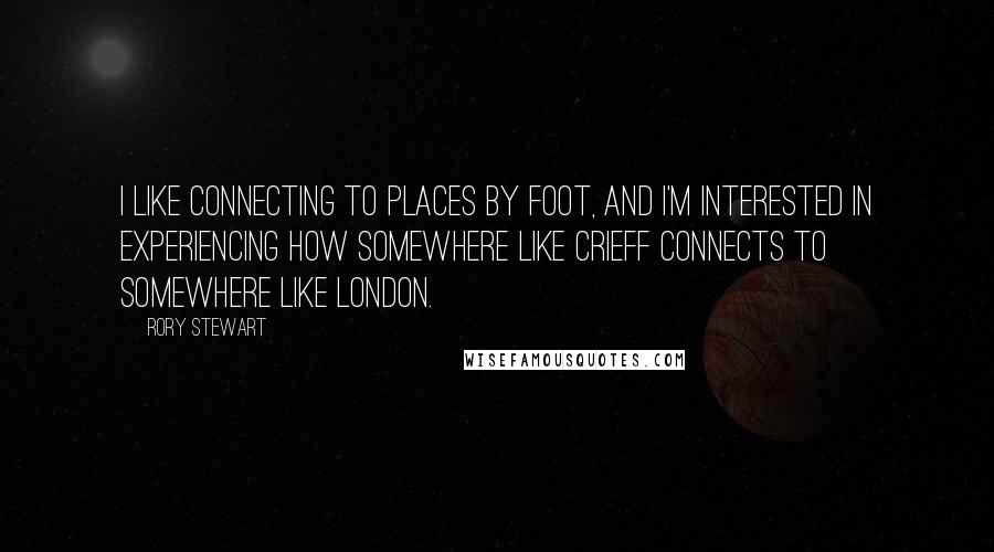 Rory Stewart Quotes: I like connecting to places by foot, and I'm interested in experiencing how somewhere like Crieff connects to somewhere like London.