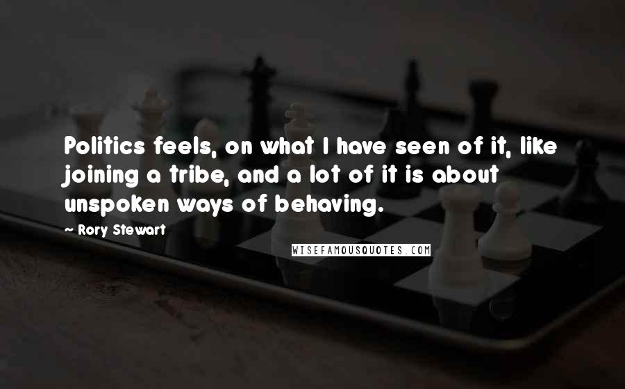 Rory Stewart Quotes: Politics feels, on what I have seen of it, like joining a tribe, and a lot of it is about unspoken ways of behaving.