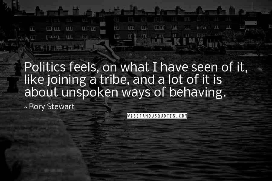 Rory Stewart Quotes: Politics feels, on what I have seen of it, like joining a tribe, and a lot of it is about unspoken ways of behaving.
