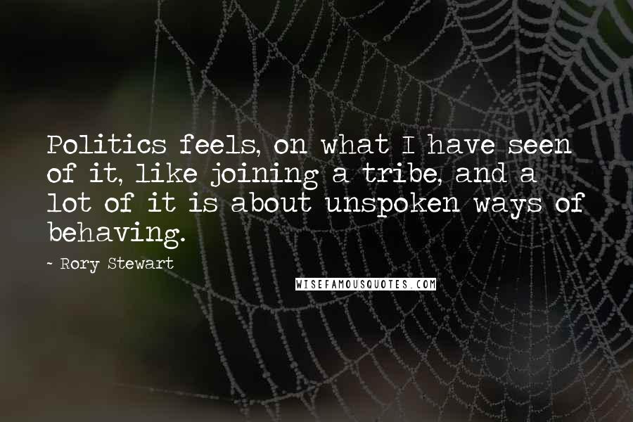 Rory Stewart Quotes: Politics feels, on what I have seen of it, like joining a tribe, and a lot of it is about unspoken ways of behaving.