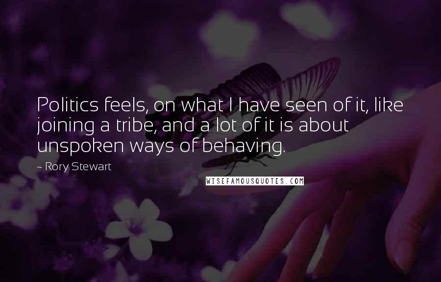 Rory Stewart Quotes: Politics feels, on what I have seen of it, like joining a tribe, and a lot of it is about unspoken ways of behaving.