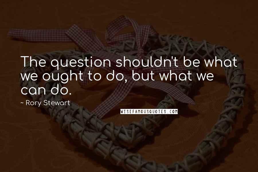 Rory Stewart Quotes: The question shouldn't be what we ought to do, but what we can do.