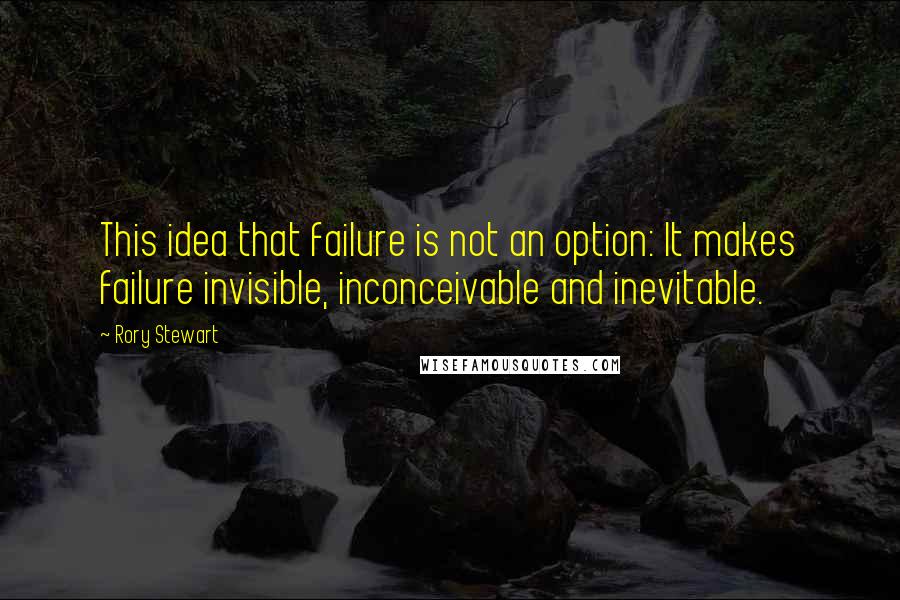 Rory Stewart Quotes: This idea that failure is not an option: It makes failure invisible, inconceivable and inevitable.