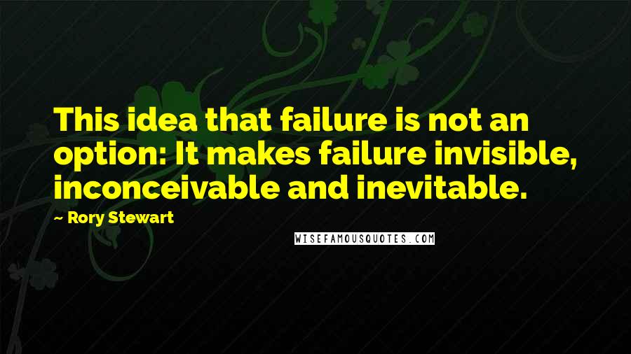 Rory Stewart Quotes: This idea that failure is not an option: It makes failure invisible, inconceivable and inevitable.