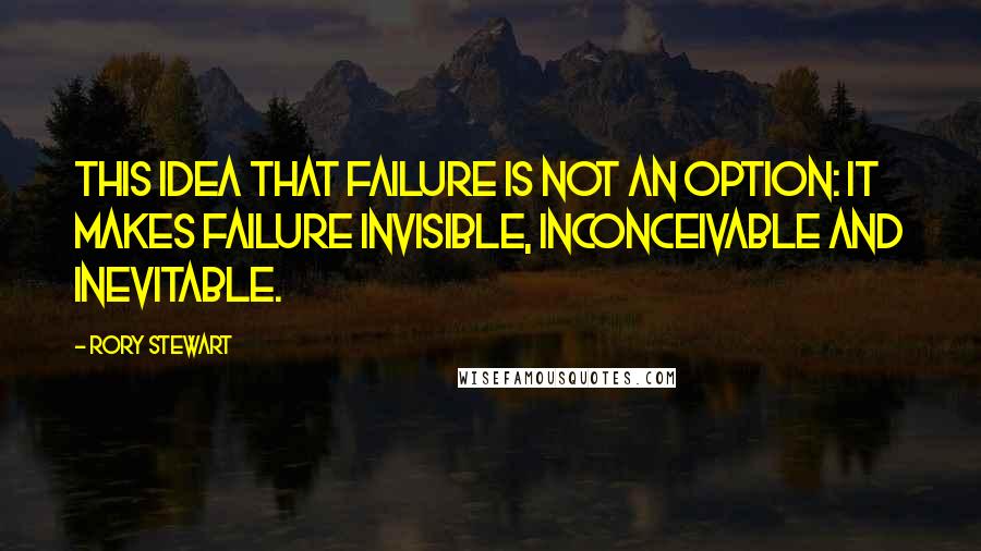 Rory Stewart Quotes: This idea that failure is not an option: It makes failure invisible, inconceivable and inevitable.