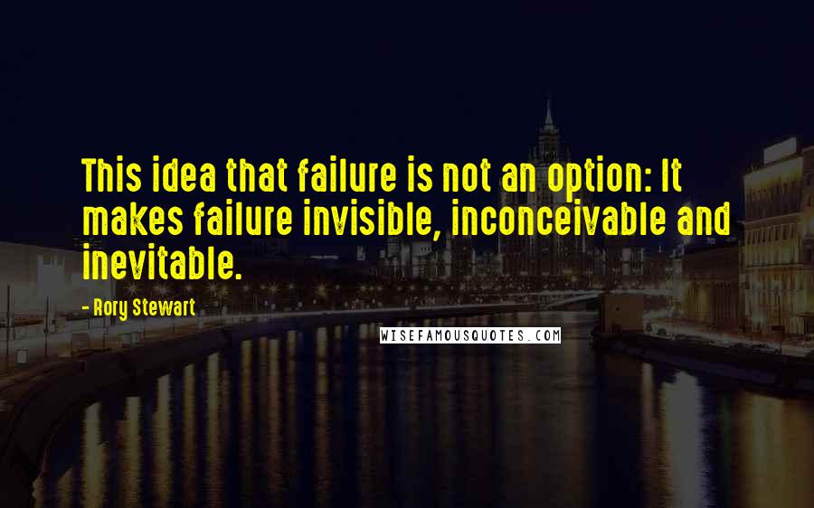 Rory Stewart Quotes: This idea that failure is not an option: It makes failure invisible, inconceivable and inevitable.