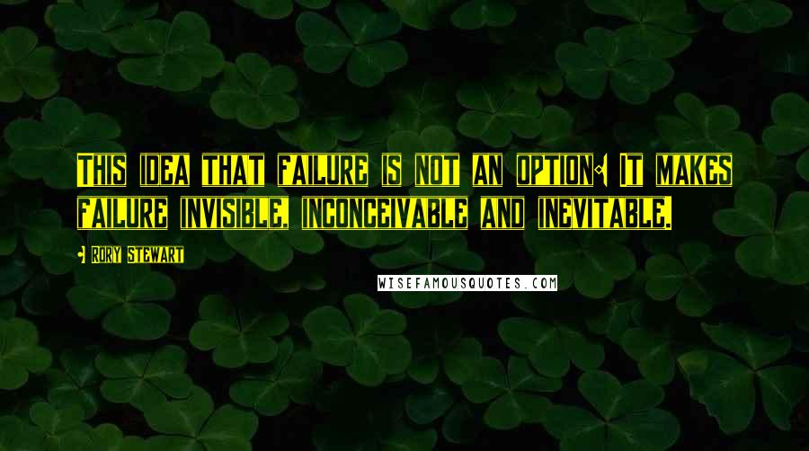 Rory Stewart Quotes: This idea that failure is not an option: It makes failure invisible, inconceivable and inevitable.