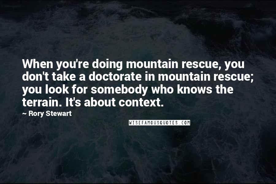 Rory Stewart Quotes: When you're doing mountain rescue, you don't take a doctorate in mountain rescue; you look for somebody who knows the terrain. It's about context.