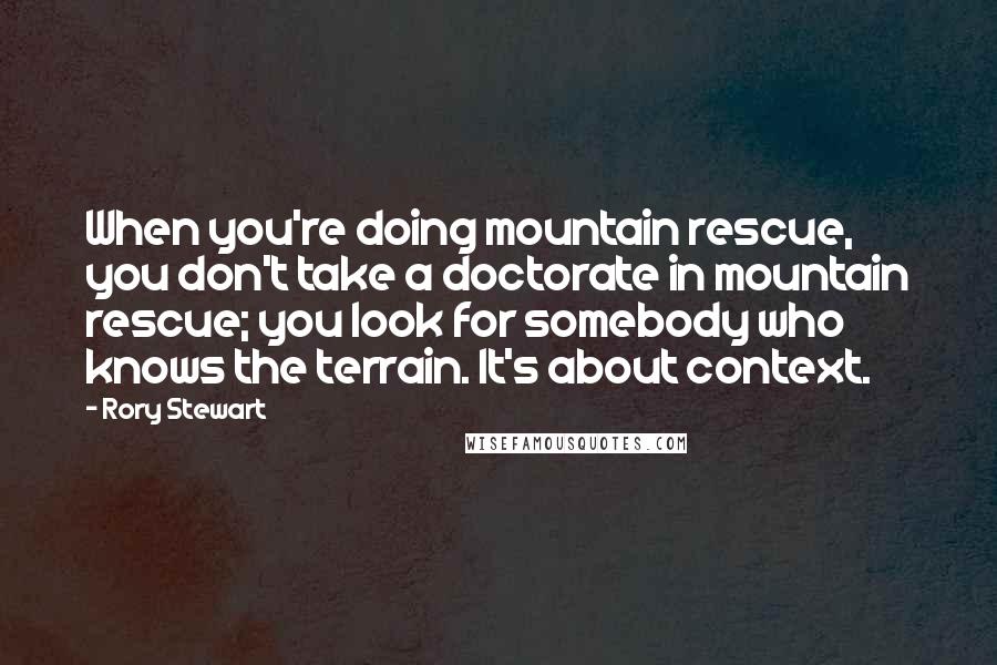 Rory Stewart Quotes: When you're doing mountain rescue, you don't take a doctorate in mountain rescue; you look for somebody who knows the terrain. It's about context.