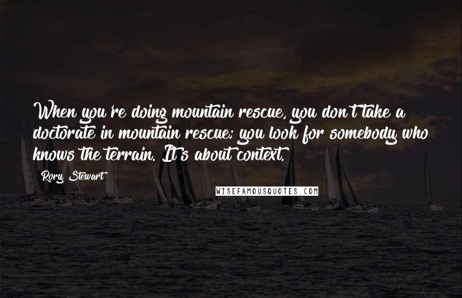 Rory Stewart Quotes: When you're doing mountain rescue, you don't take a doctorate in mountain rescue; you look for somebody who knows the terrain. It's about context.