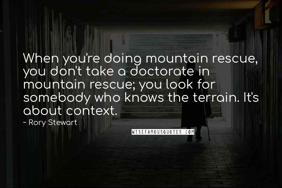 Rory Stewart Quotes: When you're doing mountain rescue, you don't take a doctorate in mountain rescue; you look for somebody who knows the terrain. It's about context.