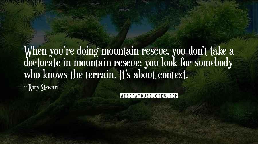 Rory Stewart Quotes: When you're doing mountain rescue, you don't take a doctorate in mountain rescue; you look for somebody who knows the terrain. It's about context.