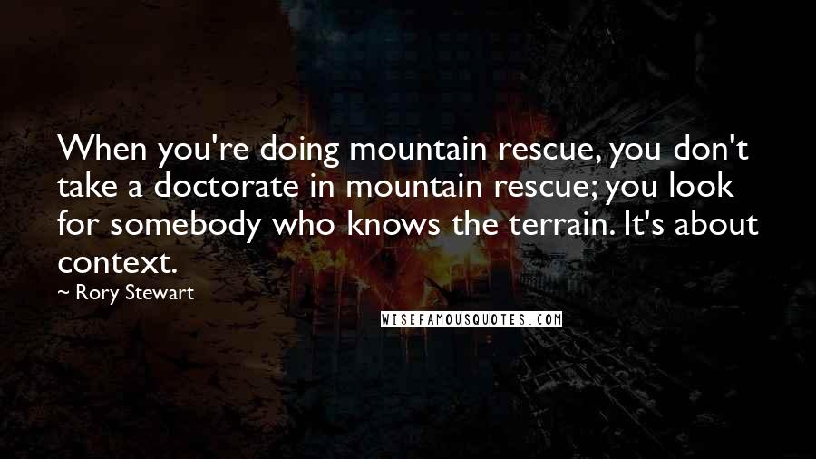 Rory Stewart Quotes: When you're doing mountain rescue, you don't take a doctorate in mountain rescue; you look for somebody who knows the terrain. It's about context.