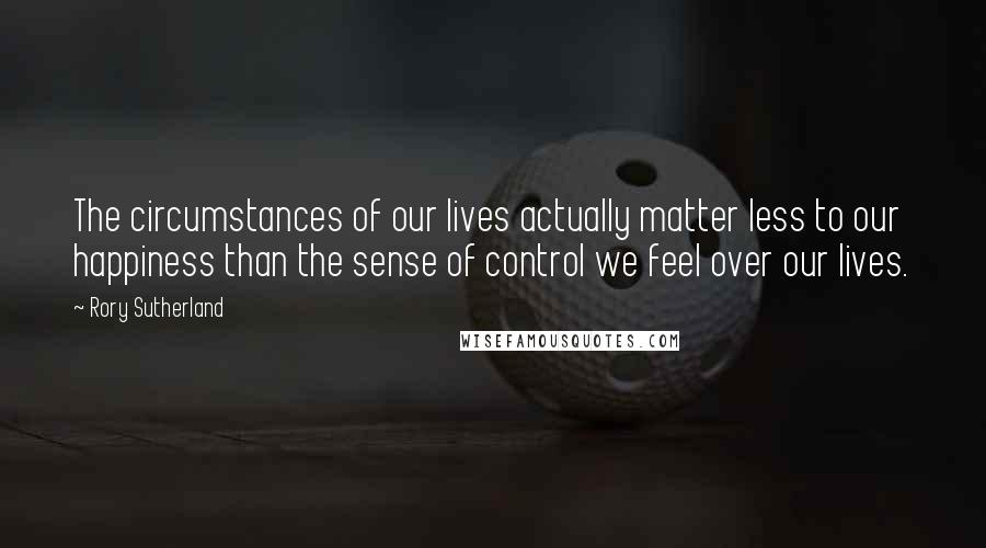 Rory Sutherland Quotes: The circumstances of our lives actually matter less to our happiness than the sense of control we feel over our lives.