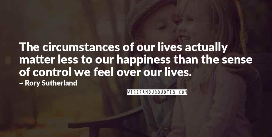 Rory Sutherland Quotes: The circumstances of our lives actually matter less to our happiness than the sense of control we feel over our lives.