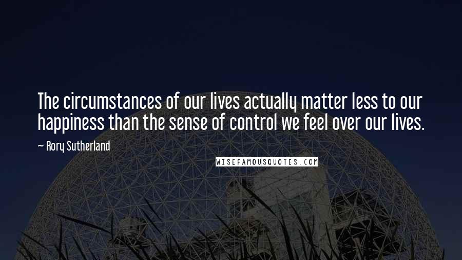 Rory Sutherland Quotes: The circumstances of our lives actually matter less to our happiness than the sense of control we feel over our lives.