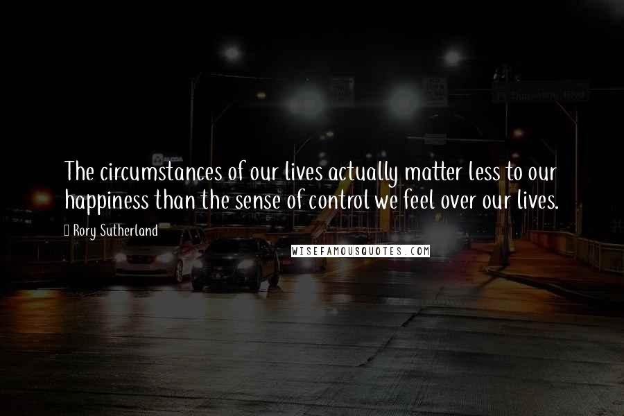 Rory Sutherland Quotes: The circumstances of our lives actually matter less to our happiness than the sense of control we feel over our lives.