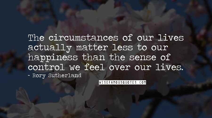 Rory Sutherland Quotes: The circumstances of our lives actually matter less to our happiness than the sense of control we feel over our lives.