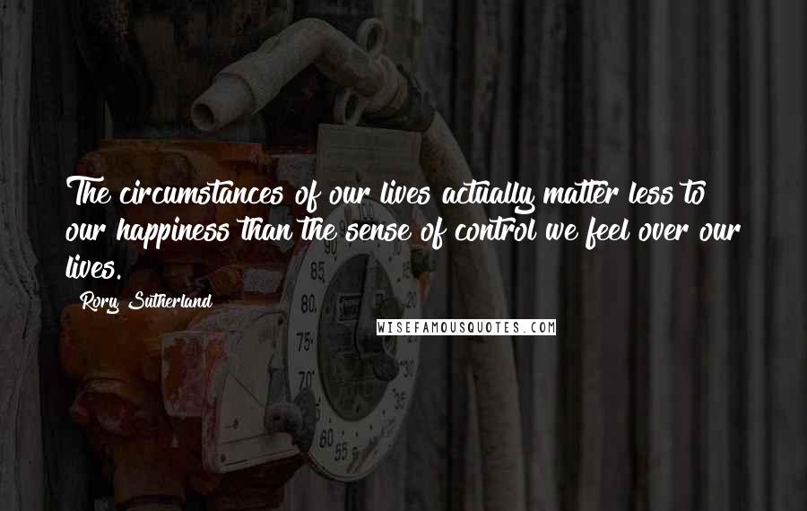 Rory Sutherland Quotes: The circumstances of our lives actually matter less to our happiness than the sense of control we feel over our lives.