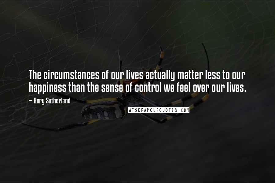 Rory Sutherland Quotes: The circumstances of our lives actually matter less to our happiness than the sense of control we feel over our lives.