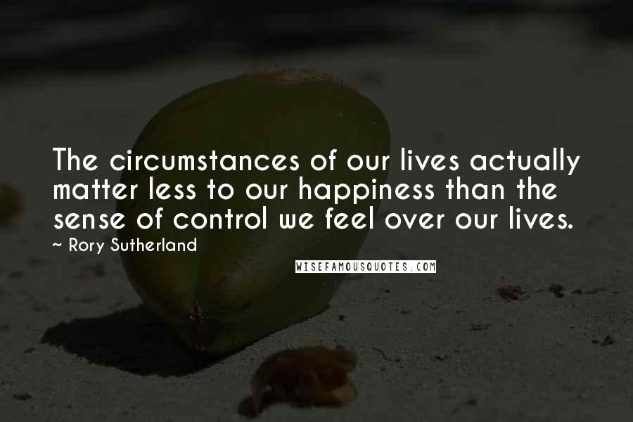 Rory Sutherland Quotes: The circumstances of our lives actually matter less to our happiness than the sense of control we feel over our lives.