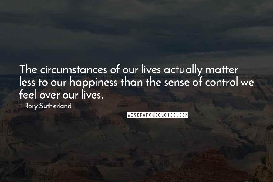 Rory Sutherland Quotes: The circumstances of our lives actually matter less to our happiness than the sense of control we feel over our lives.
