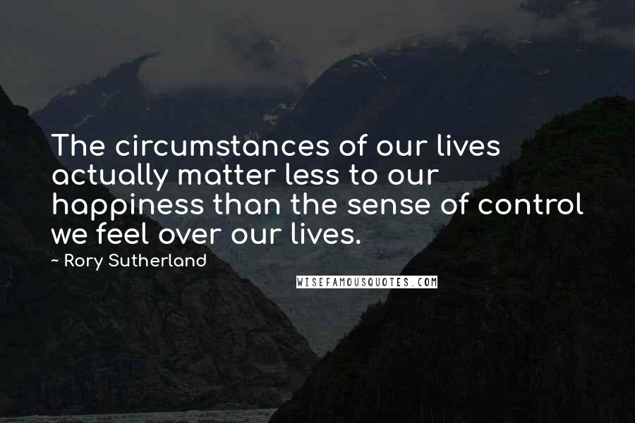 Rory Sutherland Quotes: The circumstances of our lives actually matter less to our happiness than the sense of control we feel over our lives.