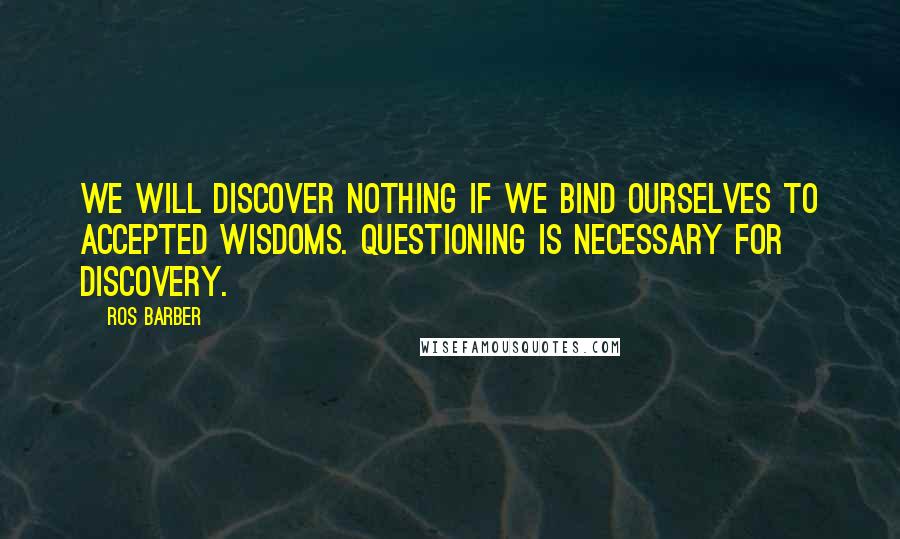 Ros Barber Quotes: We will discover nothing if we bind ourselves to accepted wisdoms. Questioning is necessary for discovery.