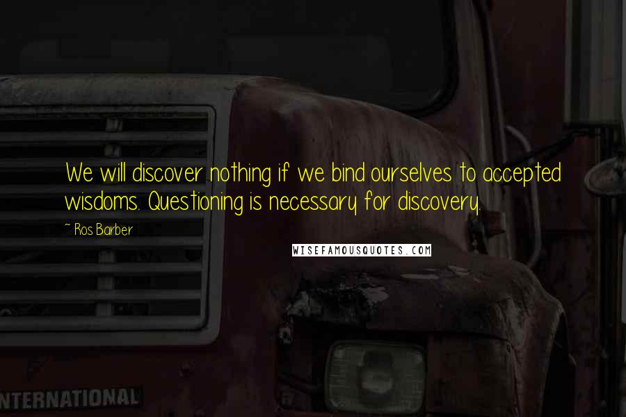 Ros Barber Quotes: We will discover nothing if we bind ourselves to accepted wisdoms. Questioning is necessary for discovery.