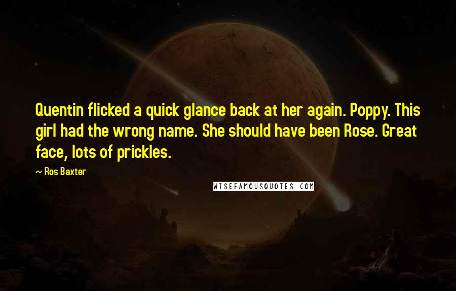 Ros Baxter Quotes: Quentin flicked a quick glance back at her again. Poppy. This girl had the wrong name. She should have been Rose. Great face, lots of prickles.