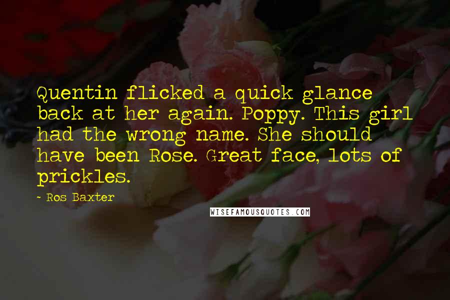 Ros Baxter Quotes: Quentin flicked a quick glance back at her again. Poppy. This girl had the wrong name. She should have been Rose. Great face, lots of prickles.