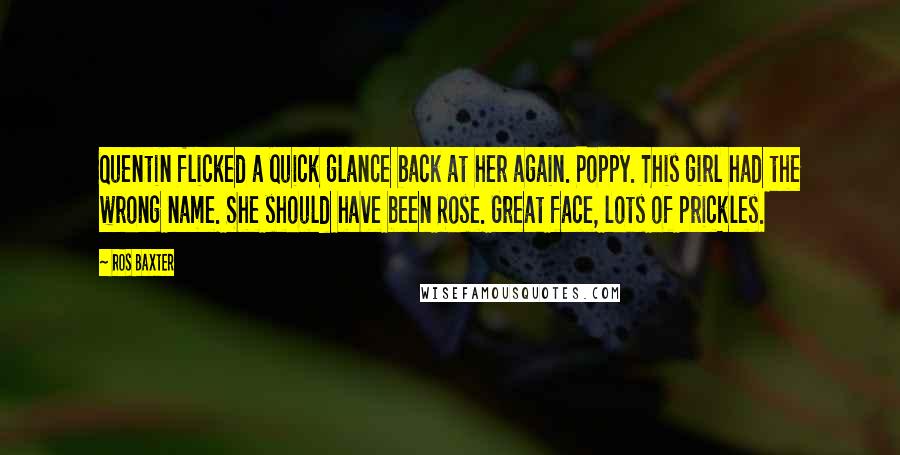 Ros Baxter Quotes: Quentin flicked a quick glance back at her again. Poppy. This girl had the wrong name. She should have been Rose. Great face, lots of prickles.