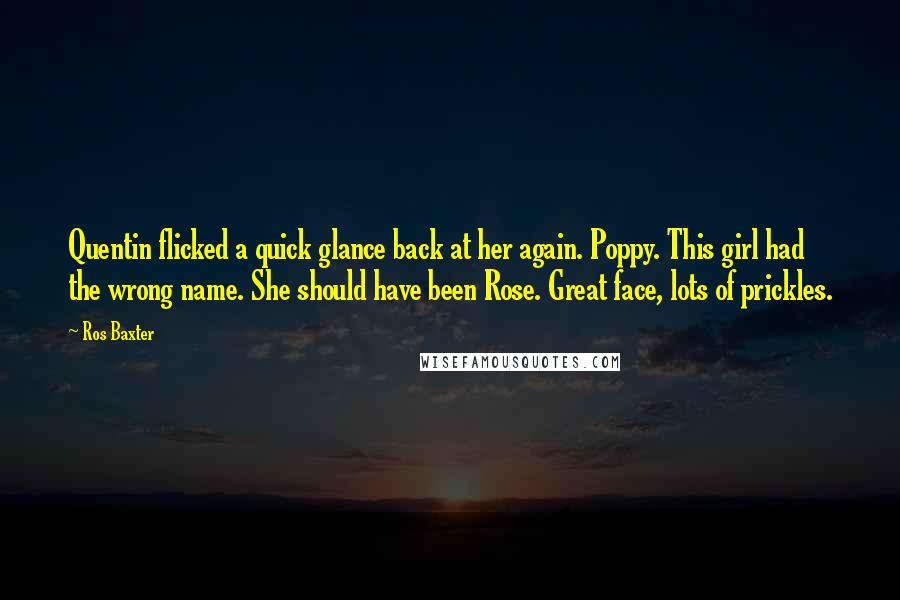 Ros Baxter Quotes: Quentin flicked a quick glance back at her again. Poppy. This girl had the wrong name. She should have been Rose. Great face, lots of prickles.