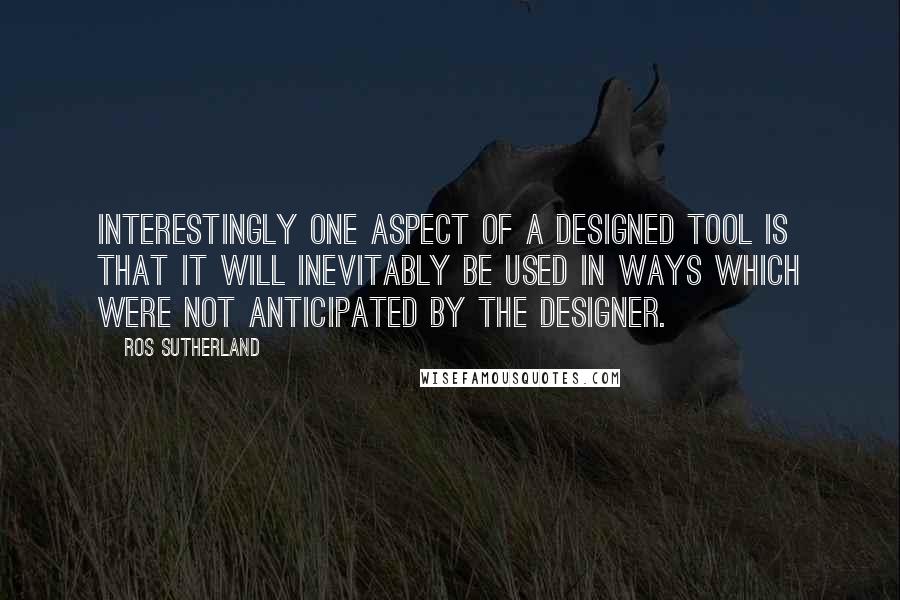 Ros Sutherland Quotes: Interestingly one aspect of a designed tool is that it will inevitably be used in ways which were not anticipated by the designer.