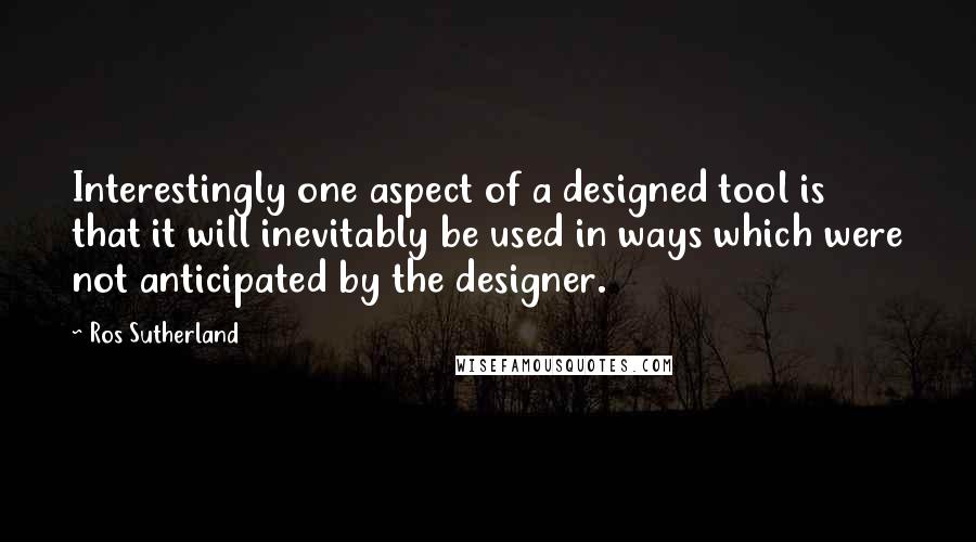 Ros Sutherland Quotes: Interestingly one aspect of a designed tool is that it will inevitably be used in ways which were not anticipated by the designer.
