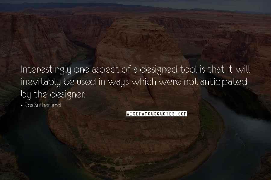 Ros Sutherland Quotes: Interestingly one aspect of a designed tool is that it will inevitably be used in ways which were not anticipated by the designer.
