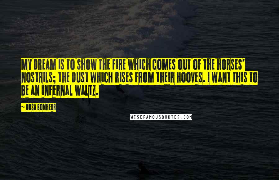 Rosa Bonheur Quotes: My dream is to show the fire which comes out of the horses' nostrils; the dust which rises from their hooves. I want this to be an infernal waltz.
