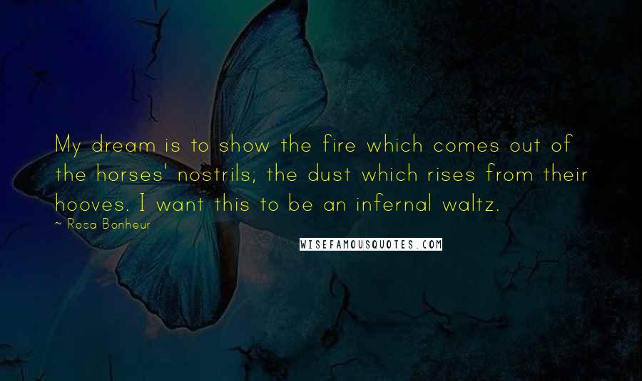 Rosa Bonheur Quotes: My dream is to show the fire which comes out of the horses' nostrils; the dust which rises from their hooves. I want this to be an infernal waltz.