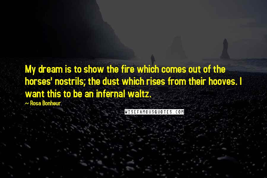 Rosa Bonheur Quotes: My dream is to show the fire which comes out of the horses' nostrils; the dust which rises from their hooves. I want this to be an infernal waltz.