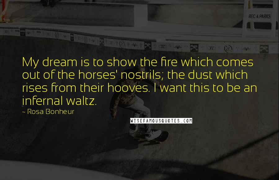 Rosa Bonheur Quotes: My dream is to show the fire which comes out of the horses' nostrils; the dust which rises from their hooves. I want this to be an infernal waltz.