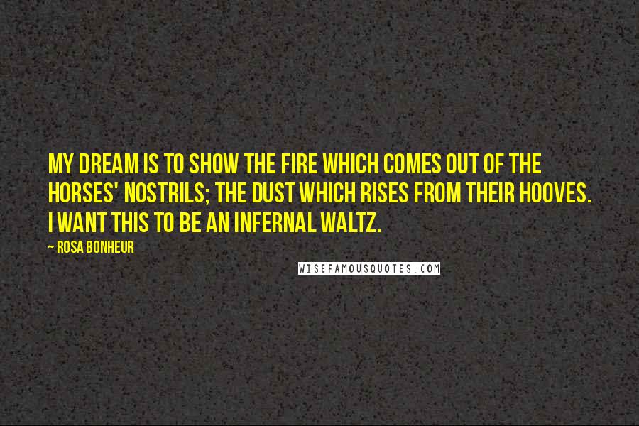Rosa Bonheur Quotes: My dream is to show the fire which comes out of the horses' nostrils; the dust which rises from their hooves. I want this to be an infernal waltz.
