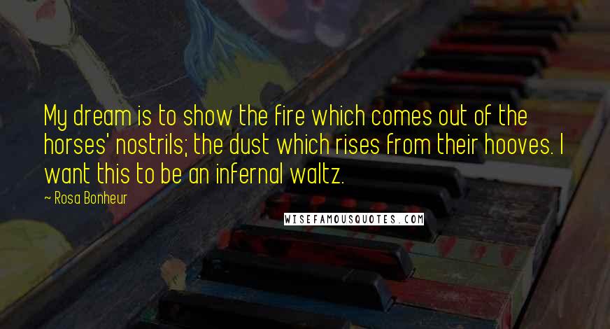 Rosa Bonheur Quotes: My dream is to show the fire which comes out of the horses' nostrils; the dust which rises from their hooves. I want this to be an infernal waltz.