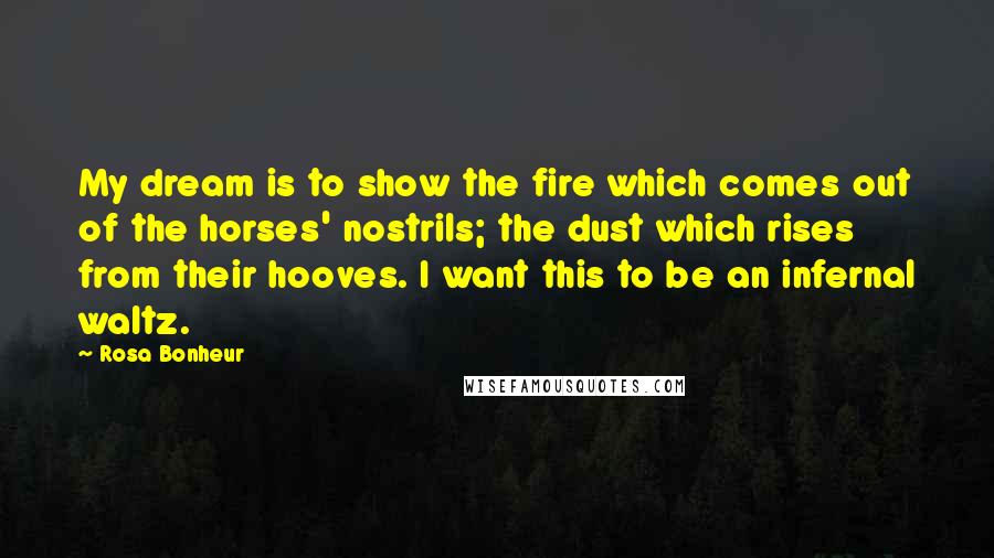 Rosa Bonheur Quotes: My dream is to show the fire which comes out of the horses' nostrils; the dust which rises from their hooves. I want this to be an infernal waltz.