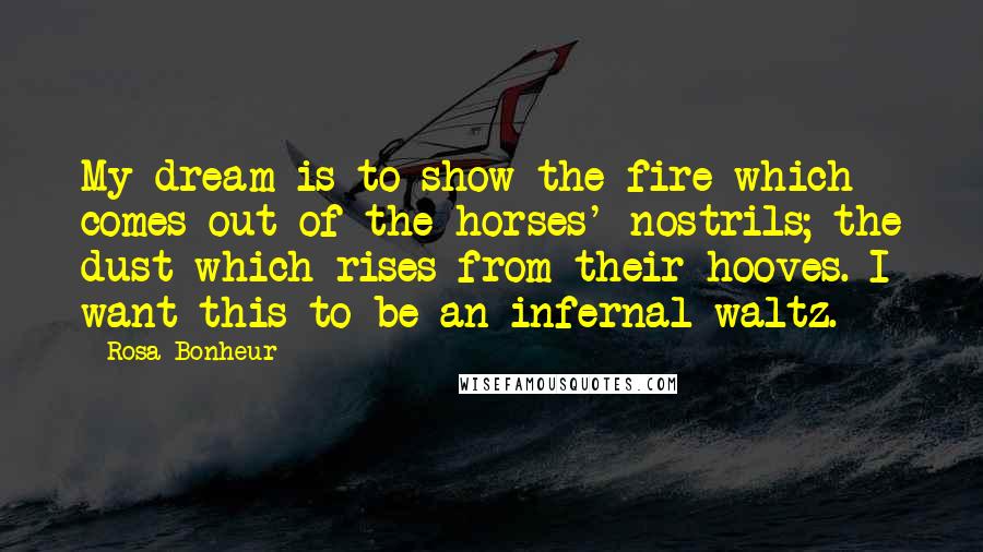 Rosa Bonheur Quotes: My dream is to show the fire which comes out of the horses' nostrils; the dust which rises from their hooves. I want this to be an infernal waltz.
