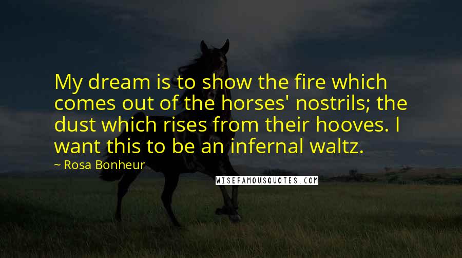 Rosa Bonheur Quotes: My dream is to show the fire which comes out of the horses' nostrils; the dust which rises from their hooves. I want this to be an infernal waltz.