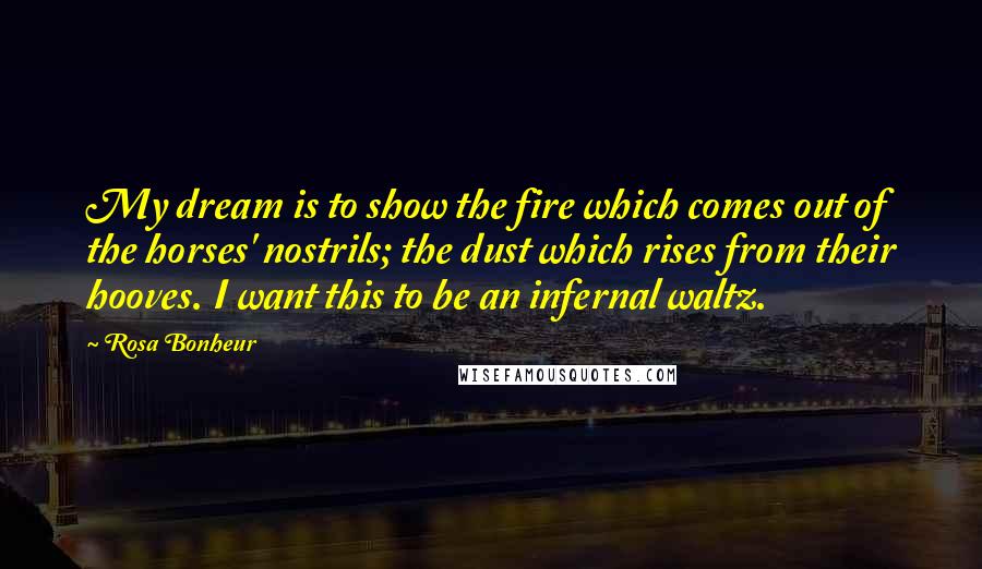 Rosa Bonheur Quotes: My dream is to show the fire which comes out of the horses' nostrils; the dust which rises from their hooves. I want this to be an infernal waltz.