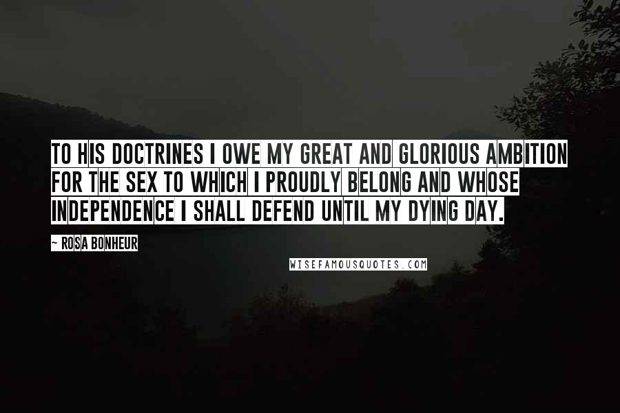 Rosa Bonheur Quotes: To his doctrines I owe my great and glorious ambition for the sex to which I proudly belong and whose independence I shall defend until my dying day.